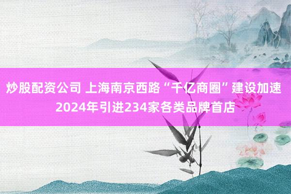 炒股配资公司 上海南京西路“千亿商圈”建设加速 2024年引进234家各类品牌首店