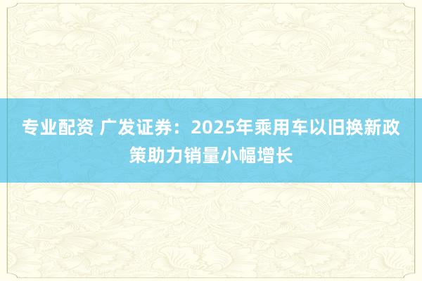 专业配资 广发证券：2025年乘用车以旧换新政策助力销量小幅增长