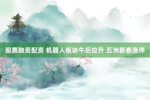 股票融资配资 机器人板块午后拉升 五洲新春涨停