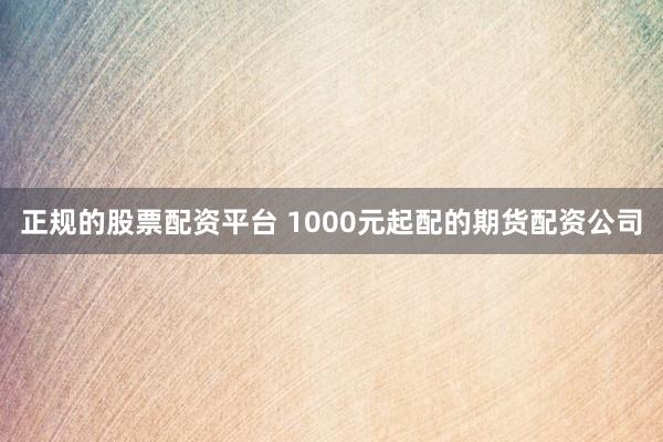 正规的股票配资平台 1000元起配的期货配资公司