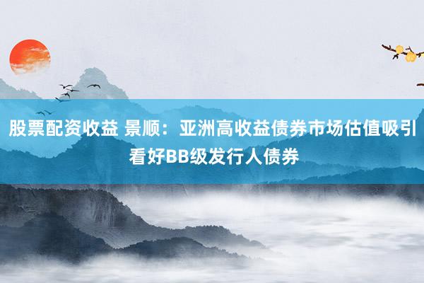 股票配资收益 景顺：亚洲高收益债券市场估值吸引 看好BB级发行人债券