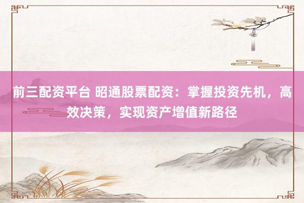 前三配资平台 昭通股票配资：掌握投资先机，高效决策，实现资产增值新路径