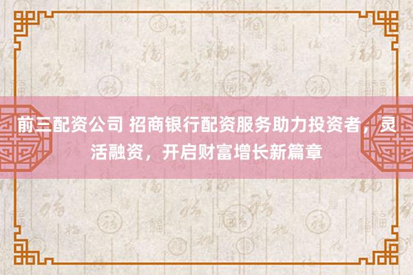 前三配资公司 招商银行配资服务助力投资者，灵活融资，开启财富增长新篇章