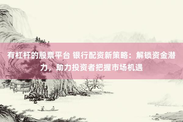 有杠杆的股票平台 银行配资新策略：解锁资金潜力，助力投资者把握市场机遇