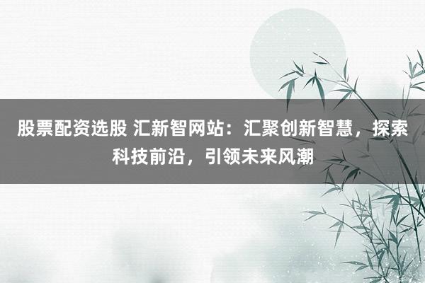 股票配资选股 汇新智网站：汇聚创新智慧，探索科技前沿，引领未来风潮