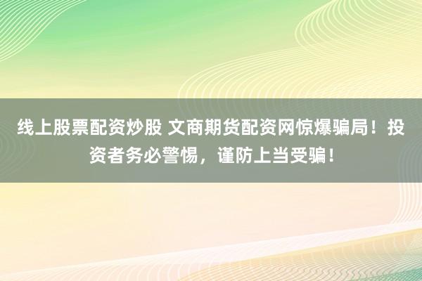 线上股票配资炒股 文商期货配资网惊爆骗局！投资者务必警惕，谨防上当受骗！