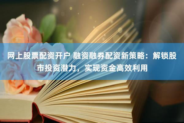 网上股票配资开户 融资融券配资新策略：解锁股市投资潜力，实现资金高效利用