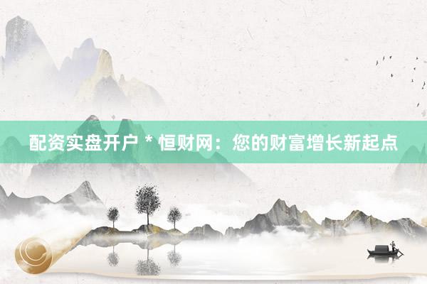 配资实盘开户 * 恒财网：您的财富增长新起点