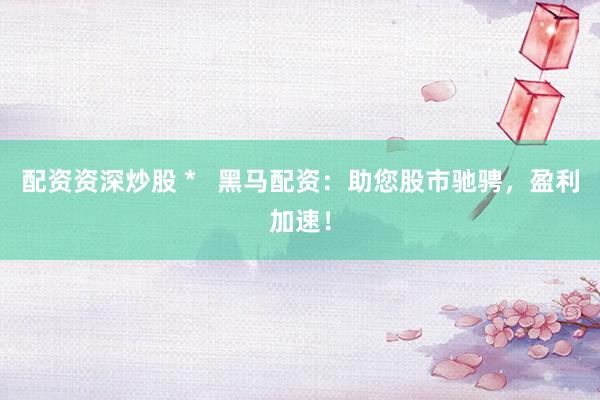 配资资深炒股 *   黑马配资：助您股市驰骋，盈利加速！