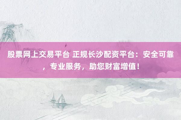 股票网上交易平台 正规长沙配资平台：安全可靠，专业服务，助您财富增值！