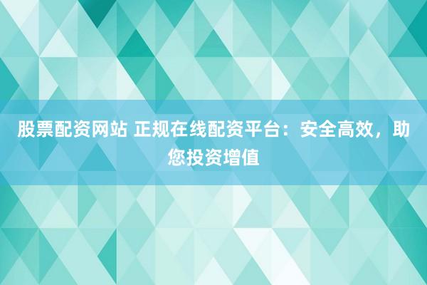 股票配资网站 正规在线配资平台：安全高效，助您投资增值