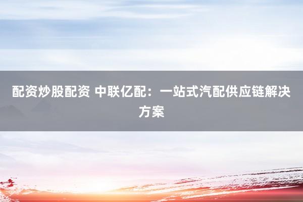 配资炒股配资 中联亿配：一站式汽配供应链解决方案