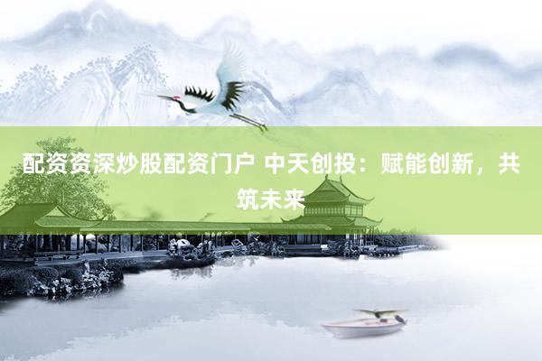 配资资深炒股配资门户 中天创投：赋能创新，共筑未来