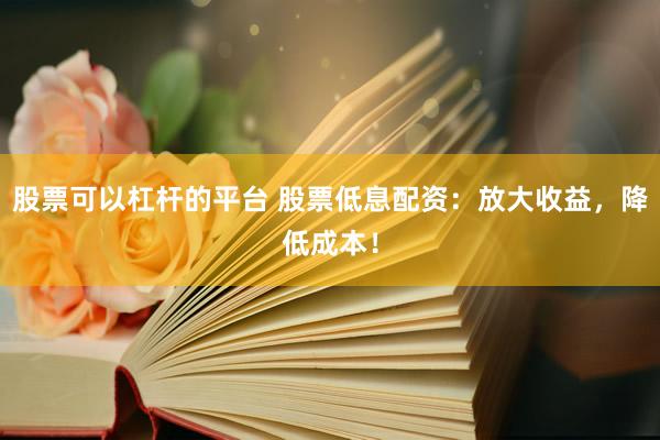 股票可以杠杆的平台 股票低息配资：放大收益，降低成本！