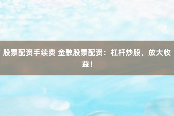 股票配资手续费 金融股票配资：杠杆炒股，放大收益！