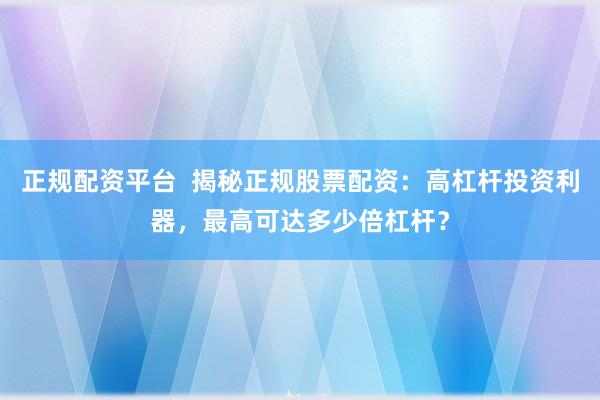正规配资平台  揭秘正规股票配资：高杠杆投资利器，最高可达多少倍杠杆？