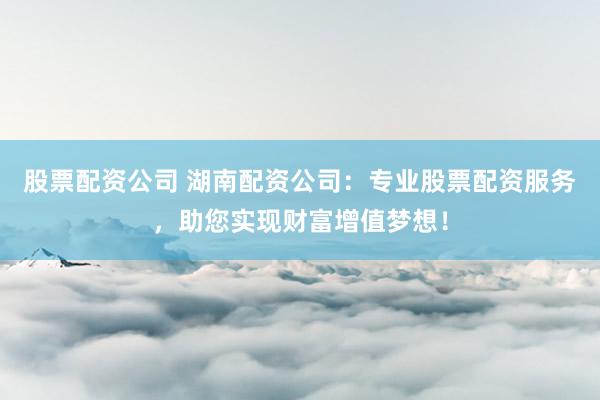 股票配资公司 湖南配资公司：专业股票配资服务，助您实现财富增值梦想！