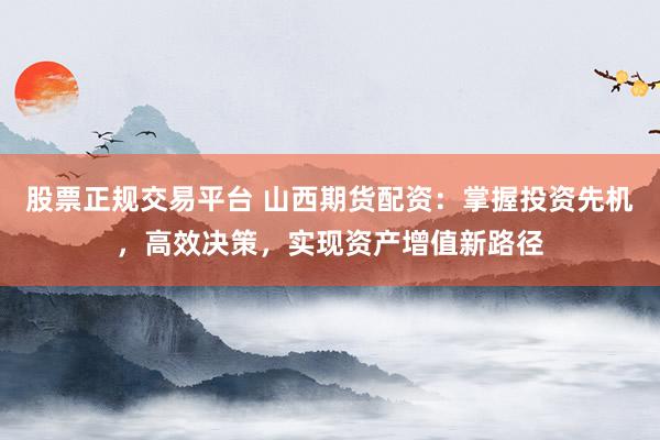 股票正规交易平台 山西期货配资：掌握投资先机，高效决策，实现资产增值新路径