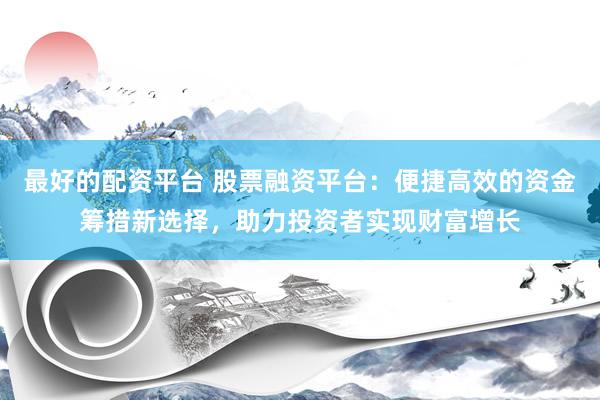 最好的配资平台 股票融资平台：便捷高效的资金筹措新选择，助力投资者实现财富增长