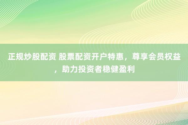 正规炒股配资 股票配资开户特惠，尊享会员权益，助力投资者稳健盈利