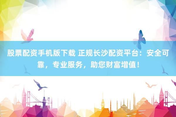 股票配资手机版下载 正规长沙配资平台：安全可靠，专业服务，助您财富增值！