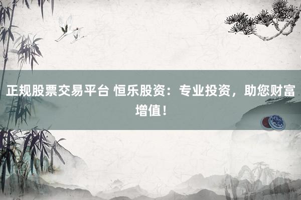 正规股票交易平台 恒乐股资：专业投资，助您财富增值！