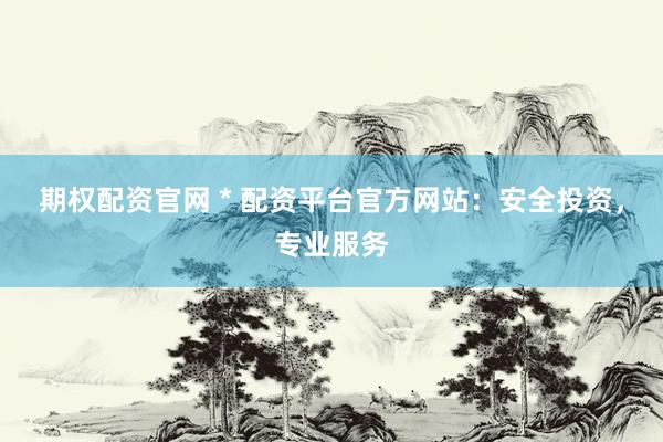 期权配资官网 * 配资平台官方网站：安全投资，专业服务