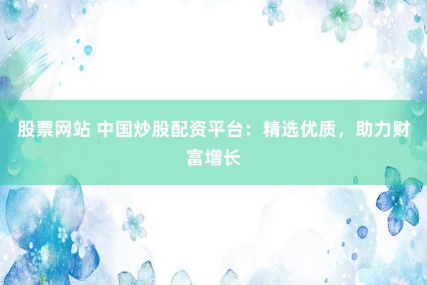 股票网站 中国炒股配资平台：精选优质，助力财富增长