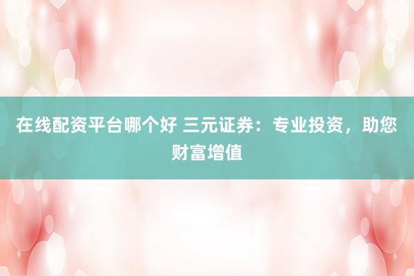 在线配资平台哪个好 三元证券：专业投资，助您财富增值