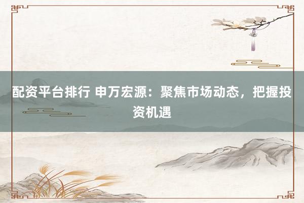 配资平台排行 申万宏源：聚焦市场动态，把握投资机遇