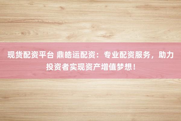 现货配资平台 鼎皓运配资：专业配资服务，助力投资者实现资产增值梦想！