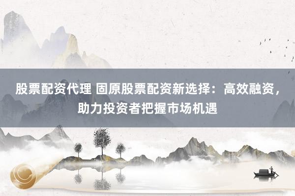 股票配资代理 固原股票配资新选择：高效融资，助力投资者把握市场机遇