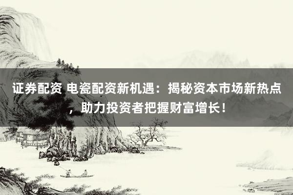 证券配资 电瓷配资新机遇：揭秘资本市场新热点，助力投资者把握财富增长！