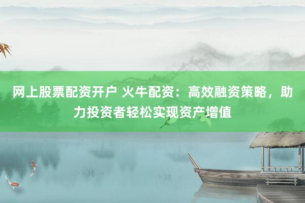 网上股票配资开户 火牛配资：高效融资策略，助力投资者轻松实现资产增值