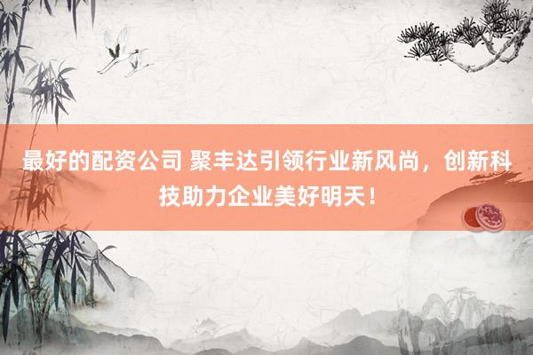 最好的配资公司 聚丰达引领行业新风尚，创新科技助力企业美好明天！