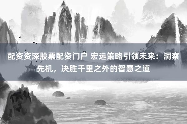 配资资深股票配资门户 宏远策略引领未来：洞察先机，决胜千里之外的智慧之道