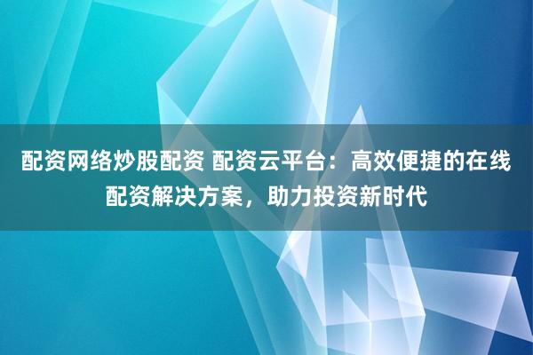 配资网络炒股配资 配资云平台：高效便捷的在线配资解决方案，助力投资新时代