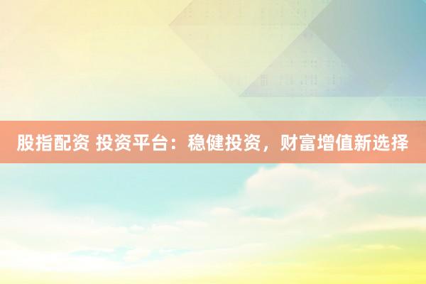 股指配资 投资平台：稳健投资，财富增值新选择
