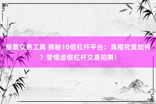 股票交易工具 揭秘10倍杠杆平台：真相究竟如何？警惕虚假杠杆交易陷阱！