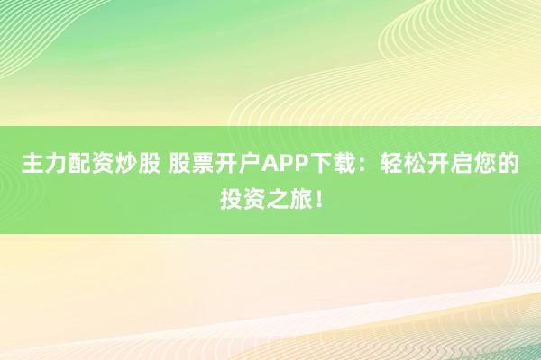 主力配资炒股 股票开户APP下载：轻松开启您的投资之旅！