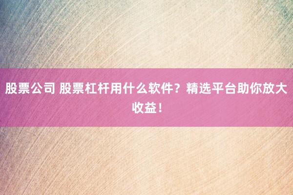股票公司 股票杠杆用什么软件？精选平台助你放大收益！