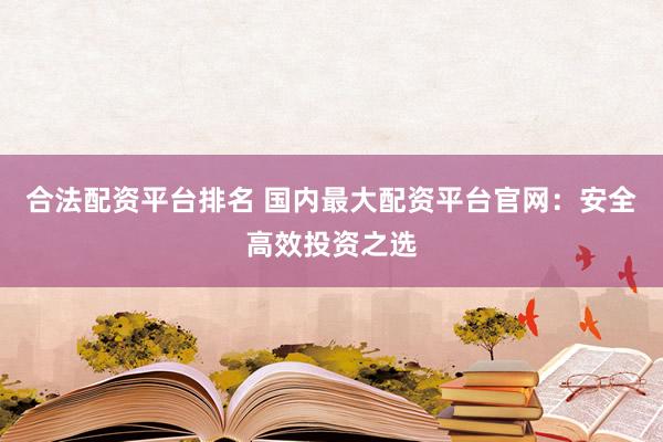 合法配资平台排名 国内最大配资平台官网：安全高效投资之选
