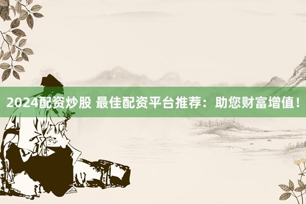 2024配资炒股 最佳配资平台推荐：助您财富增值！