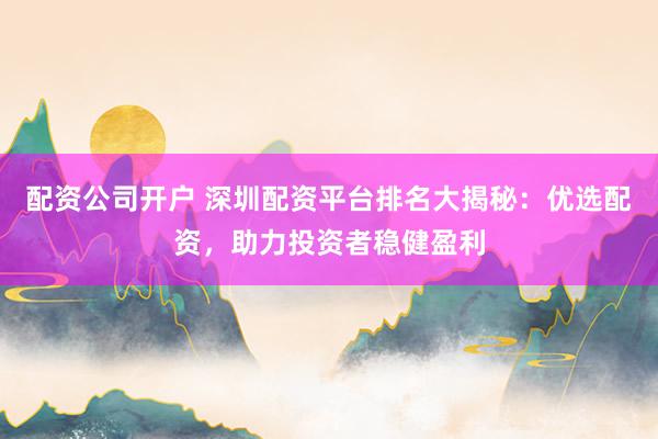 配资公司开户 深圳配资平台排名大揭秘：优选配资，助力投资者稳健盈利