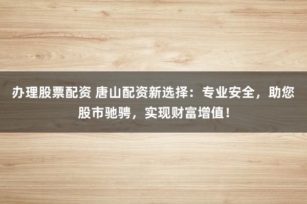 办理股票配资 唐山配资新选择：专业安全，助您股市驰骋，实现财富增值！