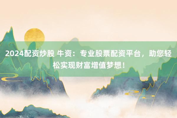 2024配资炒股 牛资：专业股票配资平台，助您轻松实现财富增值梦想！