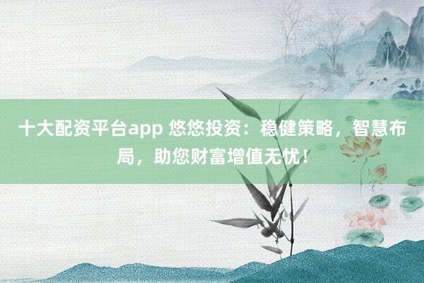 十大配资平台app 悠悠投资：稳健策略，智慧布局，助您财富增值无忧！
