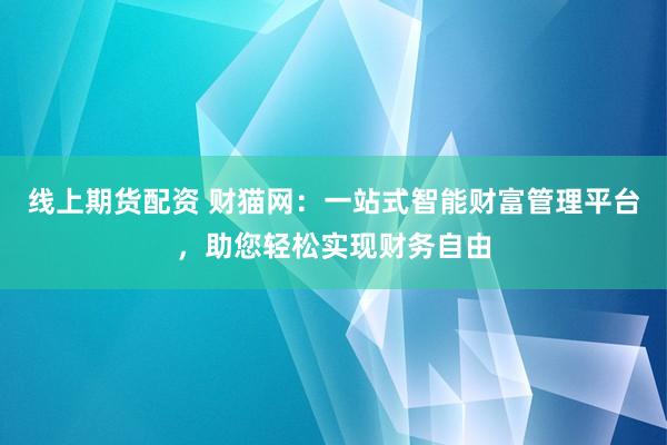 线上期货配资 财猫网：一站式智能财富管理平台，助您轻松实现财务自由