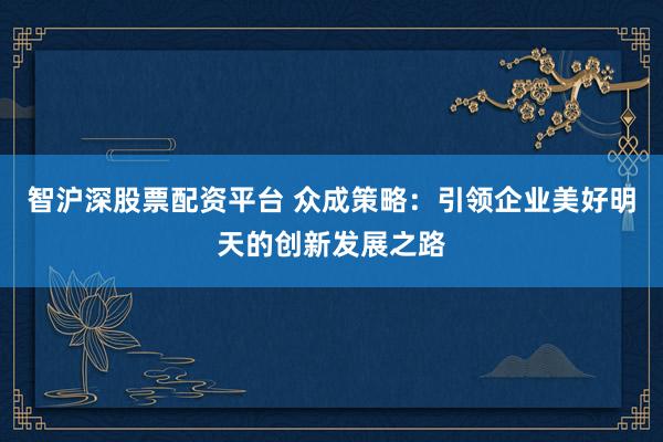 智沪深股票配资平台 众成策略：引领企业美好明天的创新发展之路