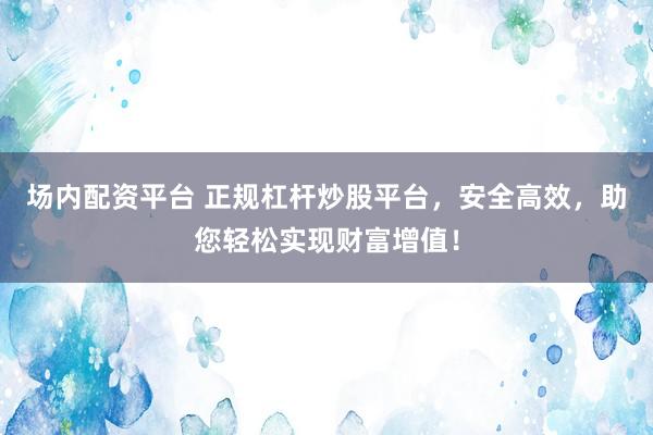 场内配资平台 正规杠杆炒股平台，安全高效，助您轻松实现财富增值！